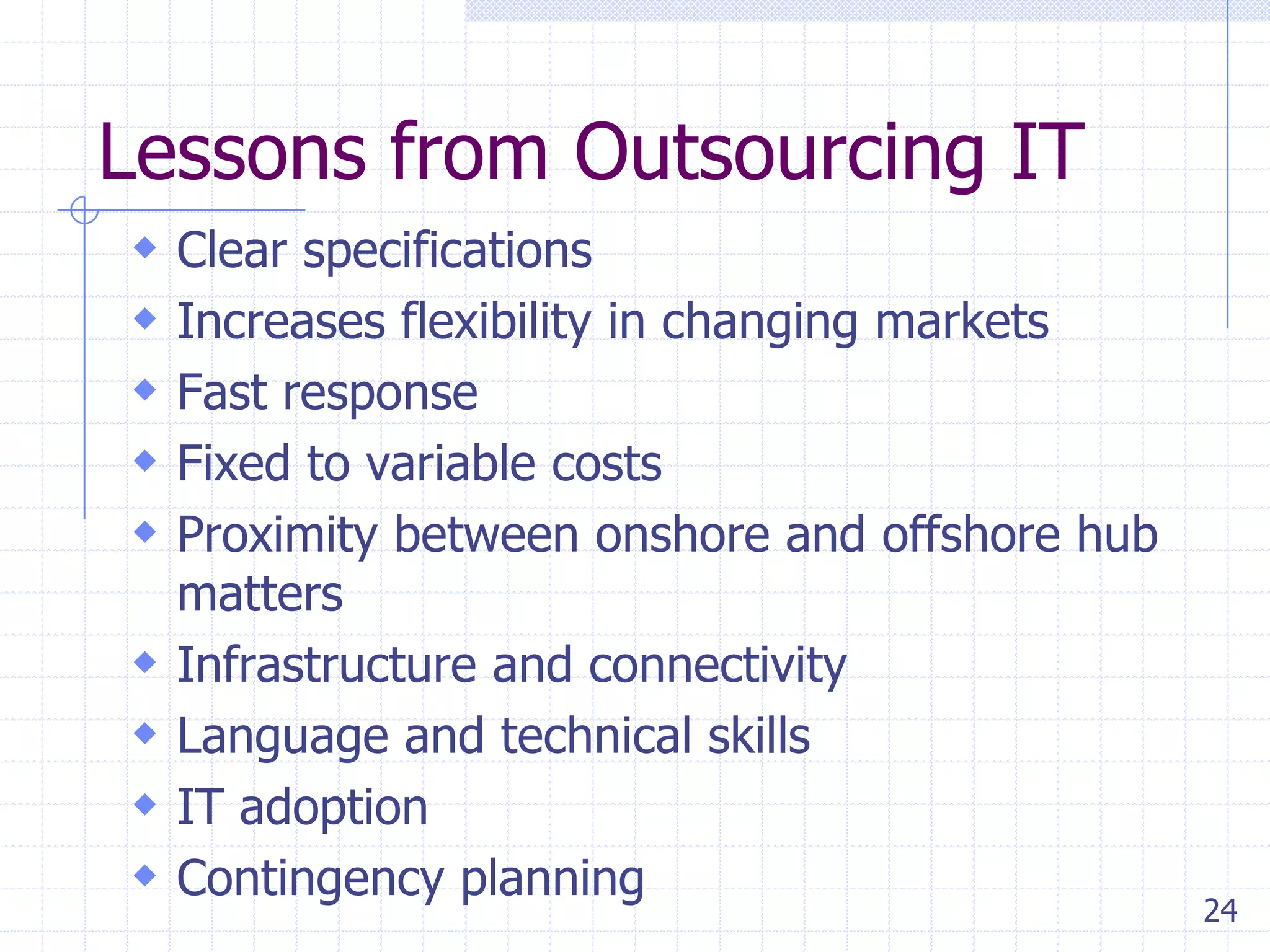 Lessons from Outsourcing IT
 Clear specifications
 Increases flexibility in changing markets
 Fast response
 Fixed to variable costs
 Proximity between onshore and offshore hub





matters
Infrastructure and connectivity
Language and technical skills
IT adoption
Contingency planning

24

 