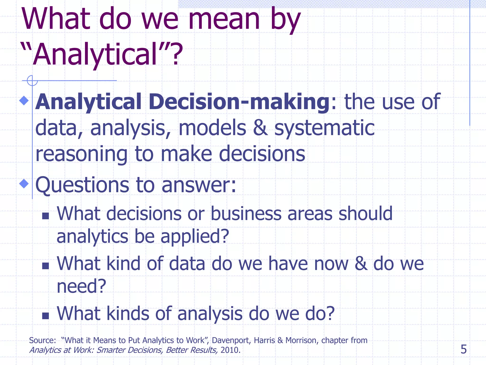 What do we mean by
―Analytical‖?
 Analytical Decision-making: the use of
data, analysis, models & systematic
reasoning to make decisions
 Questions to answer:






What decisions or business areas should
analytics be applied?
What kind of data do we have now & do we
need?
What kinds of analysis do we do?

Source: ―What it Means to Put Analytics to Work‖, Davenport, Harris & Morrison, chapter from
Analytics at Work: Smarter Decisions, Better Results, 2010.

5

 