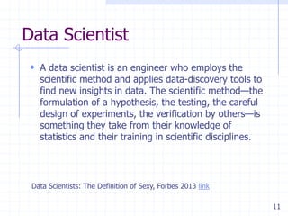 Data Scientist
 A data scientist is an engineer who employs the

scientific method and applies data-discovery tools to
find new insights in data. The scientific method—the
formulation of a hypothesis, the testing, the careful
design of experiments, the verification by others—is
something they take from their knowledge of
statistics and their training in scientific disciplines.

Data Scientists: The Definition of Sexy, Forbes 2013 link
11

 