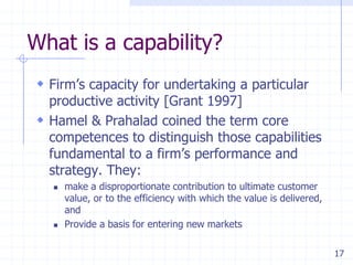 What is a capability?
 Firm’s capacity for undertaking a particular

productive activity [Grant 1997]
 Hamel & Prahalad coined the term core
competences to distinguish those capabilities
fundamental to a firm’s performance and
strategy. They:




make a disproportionate contribution to ultimate customer
value, or to the efficiency with which the value is delivered,
and
Provide a basis for entering new markets
17

 