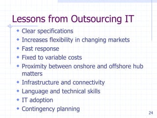 Lessons from Outsourcing IT
 Clear specifications
 Increases flexibility in changing markets
 Fast response
 Fixed to variable costs
 Proximity between onshore and offshore hub





matters
Infrastructure and connectivity
Language and technical skills
IT adoption
Contingency planning

24

 