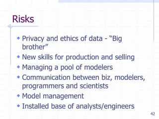 Risks
 Privacy and ethics of data - ―Big

brother‖
 New skills for production and selling
 Managing a pool of modelers
 Communication between biz, modelers,
programmers and scientists
 Model management
 Installed base of analysts/engineers
42

 
