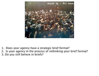 Stand Up - Sit Down




                            Stand up-Sit down




1. Does your agency have a strategic brief format?
2. Is your agency in the process of rethinking your brief format?
3. Do you still believe in briefs?
 