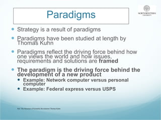 Paradigms Strategy is a result of paradigms Paradigms have been studied at length by Thomas Kuhn Paradigms reflect the driving force behind how one views the world and how issues, requirements and solutions are  framed The paradigm is the driving force behind the development of a new product Example: Network computer versus personal computer Example: Federal express versus USPS Ref: The Structure of Scientific Revolutions-Thomas Kuhn 