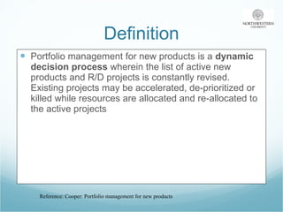 Definition Portfolio management for new products is a  dynamic decision process  wherein the list of active new products and R/D projects is constantly revised. Existing projects may be accelerated, de-prioritized or killed while resources are allocated and re-allocated to the active projects  Reference: Cooper: Portfolio management for new products 