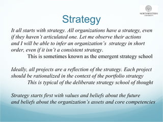Strategy It all starts with strategy. All organizations have a strategy, even  if they haven’t articulated one. Let me observe their actions  and I will be able to infer an organization’s  strategy in short  order, even if it isn’t a consistent strategy .  This is sometimes known as the emergent strategy school Ideally, all projects are a reflection of the strategy. Each project  should be rationalized in the context of the portfolio strategy This is typical of the deliberate strategy school of thought  Strategy starts first with values and beliefs about the future  and beliefs about the organization’s assets and core competencies 
