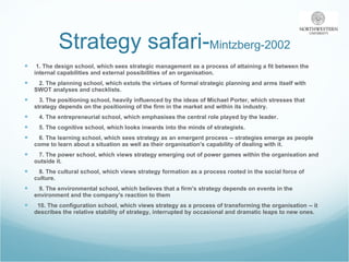 Strategy safari- Mintzberg-2002 1. The design school, which sees strategic management as a process of attaining a fit between the internal capabilities and external possibilities of an organisation. 2. The planning school, which extols the virtues of formal strategic planning and arms itself with SWOT analyses and checklists. 3. The positioning school, heavily influenced by the ideas of Michael Porter, which stresses that strategy depends on the positioning of the firm in the market and within its industry. 4. The entrepreneurial school, which emphasises the central role played by the leader. 5. The cognitive school, which looks inwards into the minds of strategists. 6. The learning school, which sees strategy as an emergent process -- strategies emerge as people come to learn about a situation as well as their organisation's capability of dealing with it. 7. The power school, which views strategy emerging out of power games within the organisation and outside it. 8. The cultural school, which views strategy formation as a process rooted in the social force of culture. 9. The environmental school, which believes that a firm's strategy depends on events in the environment and the company's reaction to them 10. The configuration school, which views strategy as a process of transforming the organisation -- it describes the relative stability of strategy, interrupted by occasional and dramatic leaps to new ones. 