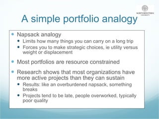 A simple portfolio analogy Napsack analogy Limits how many things you can carry on a long trip Forces you to make strategic choices, ie utility versus weight or displacement Most portfolios are resource constrained Research shows that most organizations have more active projects than they can sustain Results: like an overburdened napsack, something breaks Projects tend to be late, people overworked, typically poor quality  