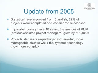 Update from 2005 Statistics have improved from Standish, 22% of projects were completed and considered successes In parallel, during these 10 years, the number of PMP (professionalized project managers) grew by 100,000+ Projects also were re-packaged into smaller, more manageable chunks while the systems technology grew more complex 