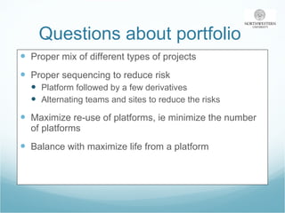 Questions about portfolio  Proper mix of different types of projects Proper sequencing to reduce risk Platform followed by a few derivatives Alternating teams and sites to reduce the risks Maximize re-use of platforms, ie minimize the number of platforms Balance with maximize life from a platform 