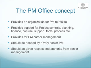 The PM Office concept Provides an organization for PM to reside Provides support for Project controls, planning, finance, contract support, tools, process etc Provides for PM career management Should be headed by a very senior PM Should be given respect and authority from senior management 