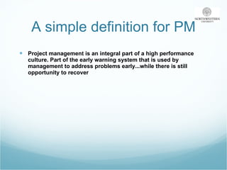 A simple definition for PM Project management is an integral part of a high performance culture. Part of the early warning system that is used by management to address problems early...while there is still opportunity to recover 