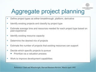 Aggregate project planning Define project types as either breakthrough, platform, derivative Identify existing projects and classify by project type Estimate average time and resources needed for each project type based on past experience Identify existing resource capacity Determine the desired mix of projects Estimate the number of projects that existing resources can support Decide which specific projects to pursue Prioritize via a valuation process Work to improve development capabilities Reference: Clark and Wheelwright, Harvard Business Review, March-April 1992 