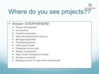 Where do you see projects?? Answer: EVERYWHERE! Product development Construction Customer proposals New manufacturing line ramp up Mortgage application Thanksgiving dinner Field system install Preparation for an audit Merger or acquisition Major senior management review Moving a household Building a house or major home improvement 