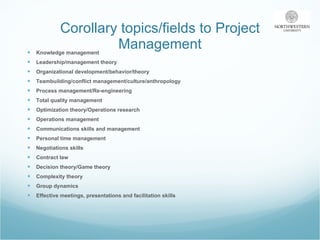 Corollary topics/fields to Project Management Knowledge management Leadership/management theory Organizational development/behavior/theory Teambuilding/conflict management/culture/anthropology Process management/Re-engineering Total quality management Optimization theory/Operations research Operations management Communications skills and management Personal time management Negotiations skills Contract law Decision theory/Game theory Complexity theory Group dynamics Effective meetings, presentations and facilitation skills 