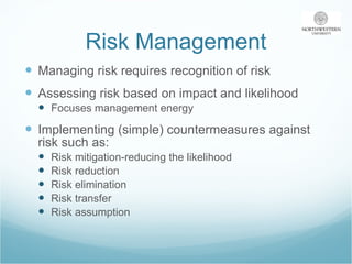 Risk Management Managing risk requires recognition of risk Assessing risk based on impact and likelihood Focuses management energy Implementing (simple) countermeasures against risk such as: Risk mitigation-reducing the likelihood Risk reduction Risk elimination Risk transfer Risk assumption 
