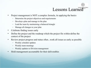 Lessons Learned Project management is NOT a complex formula, its applying the basics Determine the project objectives and requirements Develop a plan and manage to the plan Lead the team by maintaining a balanced triangle Manage all changes to your plan Celebrate finding issues early  Define the project and the roadmap which the project fits within-define the context of the project Review project progress and status often...work all issues as early as possible Weekly schedule updates Weekly team meetings Weekly updates to Division management  Hold management accountable for their deliverables 