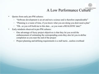 A Low Performance Culture Quotes from early pre-PM cultures: “ Software development is an art and not a science and is therefore unpredictable” “ Planning is a waste of time, if you know what you are doing you dont need a plan” “ Oh...so you will hold me to this date....so you want a REALISTIC date!” Early mindsets observed in pre-PM cultures: One advantage of fuzzy project objectives is that they let you avoid the embarassment of estimating the corresponding costs-they also let you re-define completion as you near the end of the project Project planning and defining requirements is a stall tactic...useless overhead 
