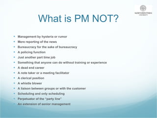 What is PM NOT? Management by hysteria or rumor Mere reporting of the news Bureaucracy for the sake of bureaucracy A policing function Just another part time job Something that anyone can do without training or experience A dead end career A note taker or a meeting facilitator A clerical position  A whistle blower  A liaison between groups or with the customer Scheduling and only scheduling Perpetuator of the “party line” An extension of senior management 