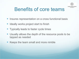 Benefits of core teams Insures representation on a cross functional basis Ideally works project start to finish Typically leads to faster cycle times Usually allows the depth of the resource pools to be tapped as needed Keeps the team small and more nimble 