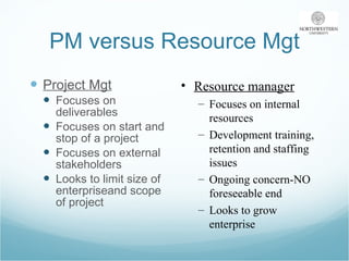 PM versus Resource Mgt Project Mgt Focuses on deliverables Focuses on start and stop of a project Focuses on external stakeholders Looks to limit size of enterpriseand scope of project Resource manager Focuses on internal resources Development training, retention and staffing issues Ongoing concern-NO foreseeable end Looks to grow enterprise 