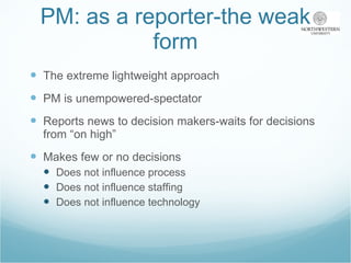 PM: as a reporter-the weak form The extreme lightweight approach PM is unempowered-spectator Reports news to decision makers-waits for decisions from “on high” Makes few or no decisions Does not influence process Does not influence staffing Does not influence technology 