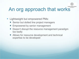 An org approach that works Lightweight but empowered PMs: Senior but dotted line project managers Empowered by senior management Doesn’t disrupt the resource management paradigm too badly Allows for resource development and technical expertise to be developed 