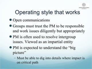 Operating style that works Open communications Groups must trust the PM to be responsible and work issues diligently but appropriately PM is often used to resolve intergroup issues. Viewed as an impartial entity PM is expected to understand the “big picture” Must be able to dig into details where impact is on critical path 