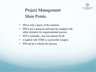 Project Management  Main Points PM is only a piece of the solution PM is not a panacea and must be coupled with other elements for organizational success PM is scaleable...one size doesnt fit all Coupled with TIME is a powerful weapon PM can be a vehicle for process 