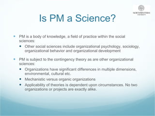 Is PM a Science? PM is a body of knowledge, a field of practice within the social sciences: Other social sciences include organizational psychology, sociology, organizational behavior and organizational development PM is subject to the contingency theory as are other organizational sciences: Organizations have significant differences in multiple dimensions, environmental, cultural etc.  Mechanistic versus organic organizations Applicability of theories is dependent upon circumstances. No two organizations or projects are exactly alike. 