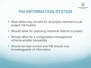 PM INFORMATION SYSTEM Must allow easy access for all project members to all project information Should allow for capturing historical data for a project Should allow for a configuration management scheme-enable traceability Should be kept current and PM should very knowledgeable of information  