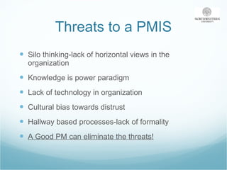 Threats to a PMIS Silo thinking-lack of horizontal views in the organization Knowledge is power paradigm Lack of technology in organization Cultural bias towards distrust Hallway based processes-lack of formality A Good PM can eliminate the threats! 