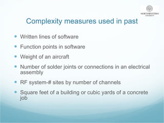 Complexity measures used in past Written lines of software  Function points in software Weight of an aircraft Number of solder joints or connections in an electrical assembly RF system-# sites by number of channels Square feet of a building or cubic yards of a concrete job 