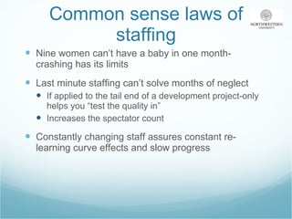 Common sense laws of staffing Nine women can’t have a baby in one month-crashing has its limits Last minute staffing can’t solve months of neglect If applied to the tail end of a development project-only helps you “test the quality in” Increases the spectator count Constantly changing staff assures constant re-learning curve effects and slow progress 
