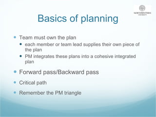 Basics of planning Team must own the plan each member or team lead supplies their own piece of the plan PM integrates these plans into a cohesive integrated plan Forward pass/Backward pass Critical path Remember the PM triangle 
