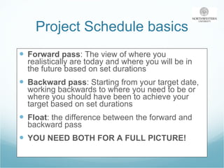 Project Schedule basics Forward pass : The view of where you realistically are today and where you will be in the future based on set durations  Backward pass : Starting from your target date, working backwards to where you need to be or where you should have been to achieve your target based on set durations Float : the difference between the forward and backward pass YOU NEED BOTH FOR A FULL PICTURE! 