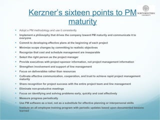 Kerzner’s sixteen points to PM maturity Adopt a PM methodology and use it consistently Implement a philosophy that drives the company toward PM maturity and communicate it to everyone Commit to developing effective plans at the beginning of each project Minimize scope changes by committing to realistic objectives Recognize that cost and schedule management are inseparable Select the right person as the project manager Provide executives with project sponsor information, not project management information Strengthen involvement and support of line management Focus on deliverables rather than resources Cultivate effective communication, cooperation, and trust to achieve rapid project management maturity Share recognition for project success with the entire project team and line management Eliminate non-productive meetings Focus on identifying and solving problems early, quickly and cost effectively Measure progress periodically Use PM software as a tool, not as a substitute for effective planning or interpersonal skills Institute an all employee training program with periodic updates based upon documented lessons learned 