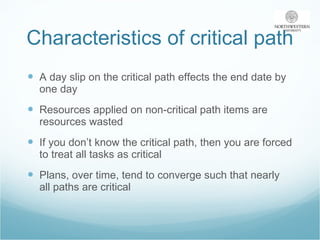 Characteristics of critical path A day slip on the critical path effects the end date by one day Resources applied on non-critical path items are resources wasted If you don’t know the critical path, then you are forced to treat all tasks as critical Plans, over time, tend to converge such that nearly all paths are critical 