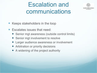 Escalation and communications Keeps stakeholders in the loop  Escalates issues that need: Senior mgt awareness (outside control limits) Senior mgt involvement to resolve Larger audience awareness or involvement Arbitration or priority decisions A widening of the project authority 