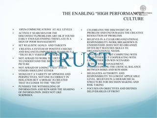 THE ENABLING “HIGH PERFORMANCE” CULTURE OPEN COMMUNICATIONS  AT ALL LEVELS ACTIVELY SEARCHES FOR THE DISCONNECTS-PROBLEMS ARE OK IF FOUND EARLY ENOUGH-FINDING THEM LATE IS A SIGN OF POOR MANAGEMENT SET REALISTIC GOALS  AND TARGETS CREATES A SYSTEM OF POSITIVE CHECKS AND BALANCES-EMPOWERED TEAMS BUT A “TRUST BUT VERIFIED” APPROACH NOT AFRAID TO WORK THE DETAILS-WANTS TO UNDERSTAND THE IMPACT ON BIG PICTURE NOT AFRAID OF LOSING “FACE”-FEELS OTHERS SHOULDNT EITHER SEEKS OUT A VARIETY OF OPINIONS AND PERSPECTIVES. NOT ONE IS CORRECT IN ISOLATION BUT A MOSAIC IS CREATED THAT IS CLOSER TO THE “TRUTH” PUNISHES THE WITHHOLDING OF INFORMATION AND REWARDS THE SHARING OF INFORMATION. DOES NOT LIKE SURPRISES.  CELEBRATES THE DISCOVERY OF A PROBLEM AND ENCOURAGES THE CREATIVE RESOLUTION OF PROBLEMS BELIEVES IN A CLEAR ORGANIZATIONAL RESPONSIBILITY-WORK BREAKDOWN IS UNDERSTOOD. DOES NOT RE-ORGANIZE OFTEN BUT MATCHES SKILLS TO ORGANIZATIONAL NEEDS.  MANAGERS ARE NOT COMPETING WITH EACH OTHER BUT COOPERATING WITH EACH OTHER-WIN/WIN SCENARIO ACTIVE  RISK MANAGEMENT, UNDERSTANDING THE CRITICAL BALANCE BETWEEN RISKS AND REWARDS DELEGATES AUTHORITY AND RESPONSIBILITY TO LOWEST APPLICABLE LEVEL. BELIEVES IN A HIERARCHICAL STRUCTURE FOR DECISION MAKING AND RISK TAKING FOCUSES ON OBJECTIVES AND DEFINES DELIVERABLES UP FRONT TRUST 