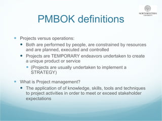 PMBOK definitions Projects versus operations: Both are performed by people, are constrained by resources and are planned, executed and controlled Projects are TEMPORARY endeavors undertaken to create a unique product or service (Projects are usually undertaken to implement a STRATEGY) What is Project management? The application of of knowledge, skills, tools and techniques to project activities in order to meet or exceed stakeholder expectations   