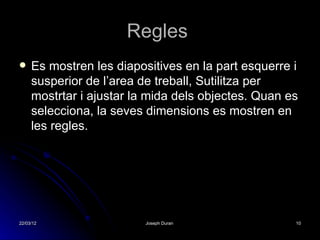 Regles
    Es mostren les diapositives en la part esquerre i
     susperior de l’area de treball, Sutilitza per
     mostrtar i ajustar la mida dels objectes. Quan es
     selecciona, la seves dimensions es mostren en
     les regles.




22/03/12                 Joseph Duran                10
 