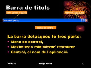 Barra de títols
Nom que es treballa                     Max/Min/Restaurar




                      Menú de control



La barra detasques té tres parts:
• Menú de control,
• Maximitzar/ minimitzar/ restaurar
• Central, el nom de l’aplicació.


 22/03/12              Joseph Duran                    3
 