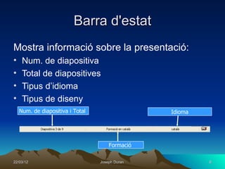 Barra d'estat
Mostra informació sobre la presentació:
•    Num. de diapositiva
•    Total de diapositives
•    Tipus d’idioma
•    Tipus de diseny
    Num. de diapositiva i Total                  Idioma




                                      Formació

22/03/12                          Joseph Duran            6
 
