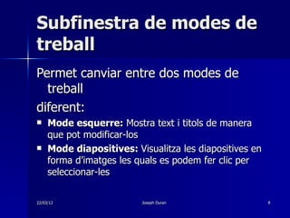 Subfinestra de modes de
treball
Permet canviar entre dos modes de
  treball
diferent:
    Mode esquerre: Mostra text i titols de manera
     que pot modificar-los
    Mode diapositives: Visualitza les diapositives en
     forma d’imatges les quals es podem fer clic per
     seleccionar-les

22/03/12                  Joseph Duran                   8
 