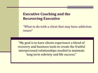 Executive Coaching and the  Recovering Executive &quot;What to do with a client that may have addiction issues&quot; &quot;My goal is to have clients experience a blend of recovery and business tools to create the fruitful interpersonal relationships needed to maintain long term sobriety and life success.&quot; 