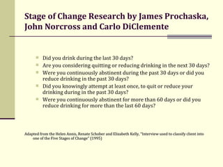Stage of Change Research by James Prochaska, John Norcross and Carlo DiClemente Did you drink during the last 30 days?  Are you considering quitting or reducing drinking in the next 30 days? Were you continuously abstinent during the past 30 days or did you reduce drinking in the past 30 days? Did you knowingly attempt at least once, to quit or reduce your drinking during in the past 30 days? Were you continuously abstinent for more than 60 days or did you reduce drinking for more than the last 60 days? Adapted from the Helen Annis, Renate Schober and Elizabeth Kelly, “Interview used to classify client into one of the Five Stages of Change” (1995) 