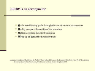 GROW is an acronym for G oals, establishing goals through the use of various instruments  R eality compare the reality of the situation  O ptions, explore the client’s options  W rap up or  W rite the Recovery Plan Adapted from James Manktelow, Co-Author: “How to Lead: Discover the Leader within You”, Mind Tools' Leadership Course and www.MindTools.com, Wimbledon, London,, United Kingdom, 2005 