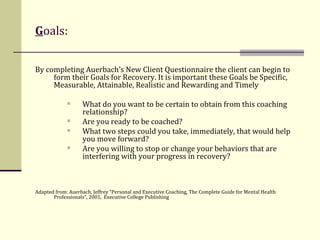 G oals: By completing Auerbach’s New Client Questionnaire the client can begin to form their Goals for Recovery. It is important these Goals be Specific, Measurable, Attainable, Realistic and Rewarding and Timely  What do you want to be certain to obtain from this coaching relationship? Are you ready to be coached? What two steps could you take, immediately, that would help you move forward? Are you willing to stop or change your behaviors that are interfering with your progress in recovery? Adapted from: Auerbach, Jeffrey “Personal and Executive Coaching, The Complete Guide for Mental Health Professionals”, 2001,  Executive College Publishing 