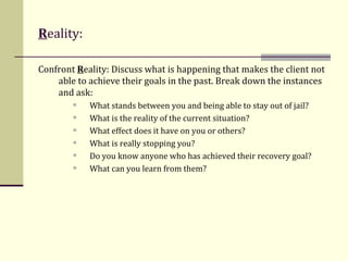 R eality: Confront  R eality: Discuss what is happening that makes the client not able to achieve their goals in the past. Break down the instances and ask:  What stands between you and being able to stay out of jail?  What is the reality of the current situation? What effect does it have on you or others? What is really stopping you? Do you know anyone who has achieved their recovery goal? What can you learn from them? 